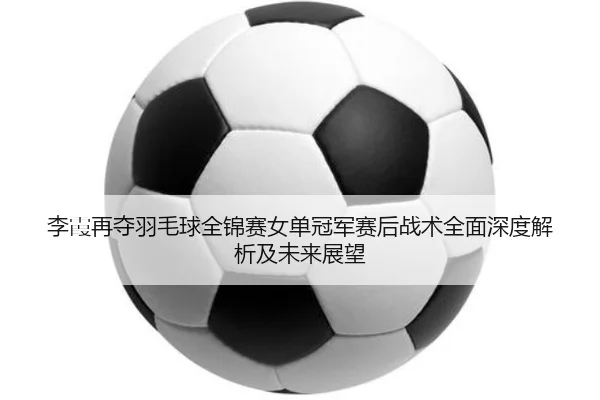 李霞再夺羽毛球全锦赛女单冠军赛后战术全面深度解析及未来展望